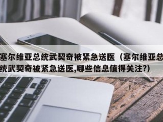 塞尔维亚总统武契奇被紧急送医（塞尔维亚总统武契奇被紧急送医,哪些信息值得关注?）