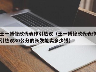 王一博修改代表作引热议（王一博修改代表作引热议80公分的长发能卖多少钱）