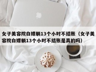 女子美容院白嫖躺13个小时不结账（女子美容院白嫖躺13个小时不结账是真的吗）