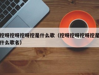 挖呀挖呀挖呀挖是什么歌（挖呀挖呀挖呀挖是什么歌名）