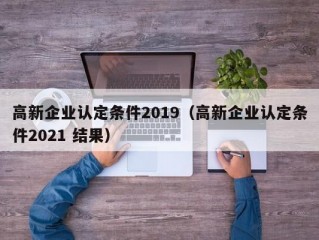 高新企业认定条件2019（高新企业认定条件2021 结果）