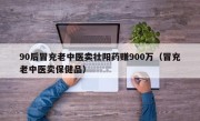 90后冒充老中医卖壮阳药赚900万（冒充老中医卖保健品）