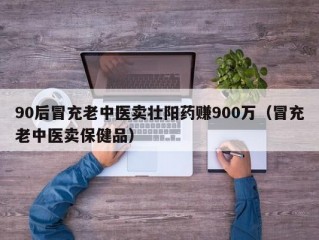 90后冒充老中医卖壮阳药赚900万（冒充老中医卖保健品）