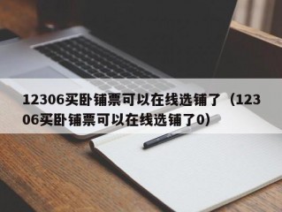 12306买卧铺票可以在线选铺了（12306买卧铺票可以在线选铺了0）