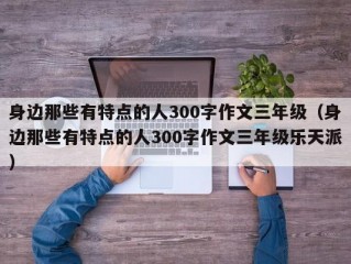 身边那些有特点的人300字作文三年级（身边那些有特点的人300字作文三年级乐天派）