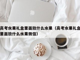 高考水果礼盒里面放什么水果（高考水果礼盒里面放什么水果微信）