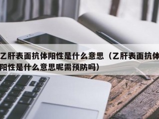 乙肝表面抗体阳性是什么意思（乙肝表面抗体阳性是什么意思呢需预防吗）