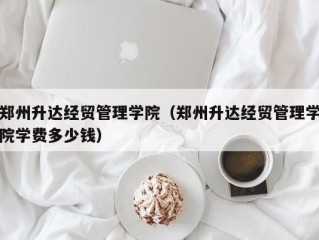 郑州升达经贸管理学院（郑州升达经贸管理学院学费多少钱）