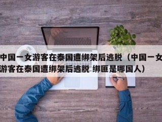 中国一女游客在泰国遭绑架后逃脱（中国一女游客在泰国遭绑架后逃脱 绑匪是哪国人）