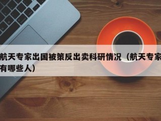 航天专家出国被策反出卖科研情况（航天专家有哪些人）