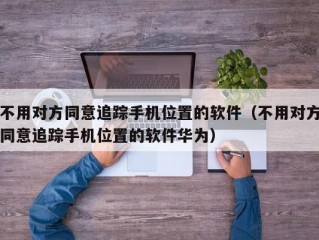 不用对方同意追踪手机位置的软件（不用对方同意追踪手机位置的软件华为）