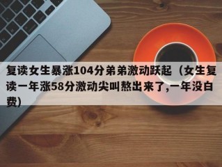 复读女生暴涨104分弟弟激动跃起（女生复读一年涨58分激动尖叫熬出来了,一年没白费）