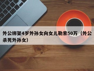 外公绑架4岁外孙女向女儿勒索50万（外公杀死外孙女）