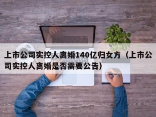 上市公司实控人离婚140亿归女方（上市公司实控人离婚是否需要公告）