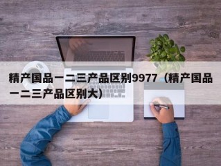 精产国品一二三产品区别9977（精产国品一二三产品区别大）