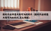 新时代必将是大有可为的时代（新时代必将是大有可为的时代,怎么理解）