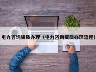 电力咨询资质办理（电力咨询资质办理流程）