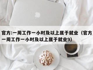 官方:一周工作一小时及以上属于就业（官方一周工作一小时及以上属于就业9）