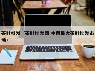 茶叶批发（茶叶批发网 中国最大茶叶批发市场）