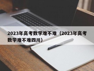 2023年高考数学难不难（2023年高考数学难不难四川）