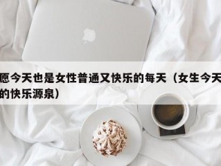 愿今天也是女性普通又快乐的每天（女生今天的快乐源泉）