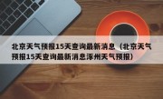 北京天气预报15天查询最新消息（北京天气预报15天查询最新消息涿州天气预报）