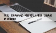 网友:《消失的她》畸形秀让人害怕（消失的她 谜案馆）