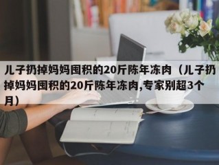 儿子扔掉妈妈囤积的20斤陈年冻肉（儿子扔掉妈妈囤积的20斤陈年冻肉,专家别超3个月）