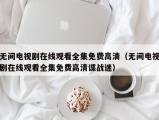 无间电视剧在线观看全集免费高清（无间电视剧在线观看全集免费高清谍战迷）