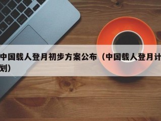 中国载人登月初步方案公布（中国载人登月计划）