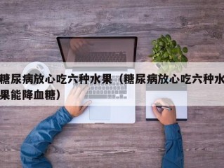 糖尿病放心吃六种水果（糖尿病放心吃六种水果能降血糖）