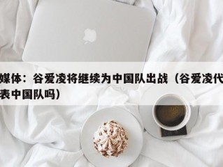 媒体：谷爱凌将继续为中国队出战（谷爱凌代表中国队吗）