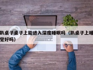 趴桌子桌子上能进入深度睡眠吗（趴桌子上睡觉好吗）