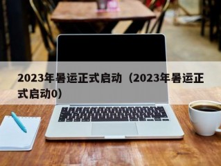 2023年暑运正式启动（2023年暑运正式启动0）