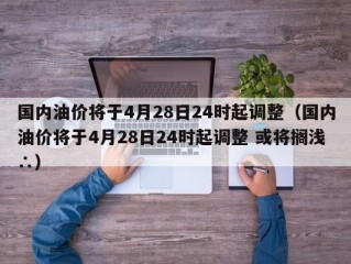 国内油价将于4月28日24时起调整（国内油价将于4月28日24时起调整 或将搁浅∴）