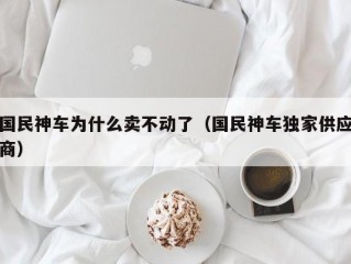 国民神车为什么卖不动了（国民神车独家供应商）