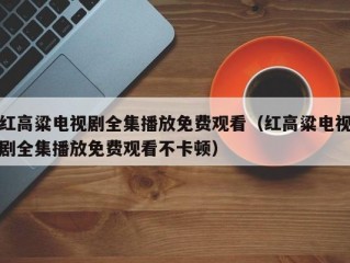 红高粱电视剧全集播放免费观看（红高粱电视剧全集播放免费观看不卡顿）