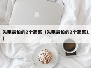 失眠最怕的2个蔬菜（失眠最怕的2个蔬菜1）