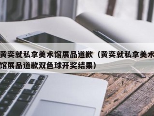 黄奕就私拿美术馆展品道歉（黄奕就私拿美术馆展品道歉双色球开奖结果）