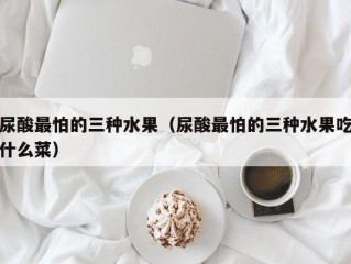 尿酸最怕的三种水果（尿酸最怕的三种水果吃什么菜）