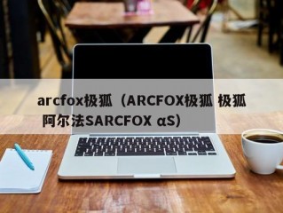 arcfox极狐（ARCFOX极狐 极狐 阿尔法SARCFOX αS）