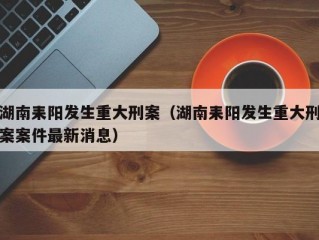 湖南耒阳发生重大刑案（湖南耒阳发生重大刑案案件最新消息）