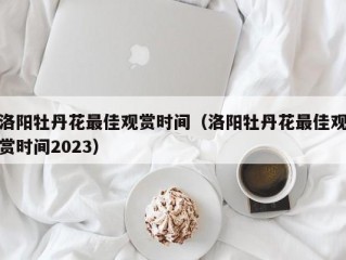 洛阳牡丹花最佳观赏时间（洛阳牡丹花最佳观赏时间2023）