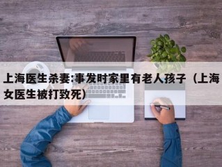 上海医生杀妻:事发时家里有老人孩子（上海女医生被打致死）