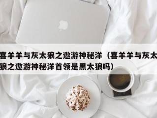 喜羊羊与灰太狼之遨游神秘洋（喜羊羊与灰太狼之遨游神秘洋首领是黑太狼吗）