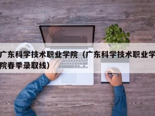 广东科学技术职业学院（广东科学技术职业学院春季录取线）