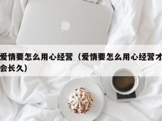 爱情要怎么用心经营（爱情要怎么用心经营才会长久）