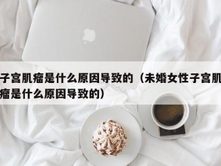 子宫肌瘤是什么原因导致的（未婚女性子宫肌瘤是什么原因导致的）