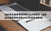 山东电力高等专科学校2023年招生（山东电力高等专科学校2023年招生分数线）