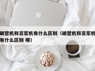 破壁机和豆浆机有什么区别（破壁机和豆浆机有什么区别 哪）